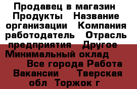 Продавец в магазин "Продукты › Название организации ­ Компания-работодатель › Отрасль предприятия ­ Другое › Минимальный оклад ­ 18 000 - Все города Работа » Вакансии   . Тверская обл.,Торжок г.